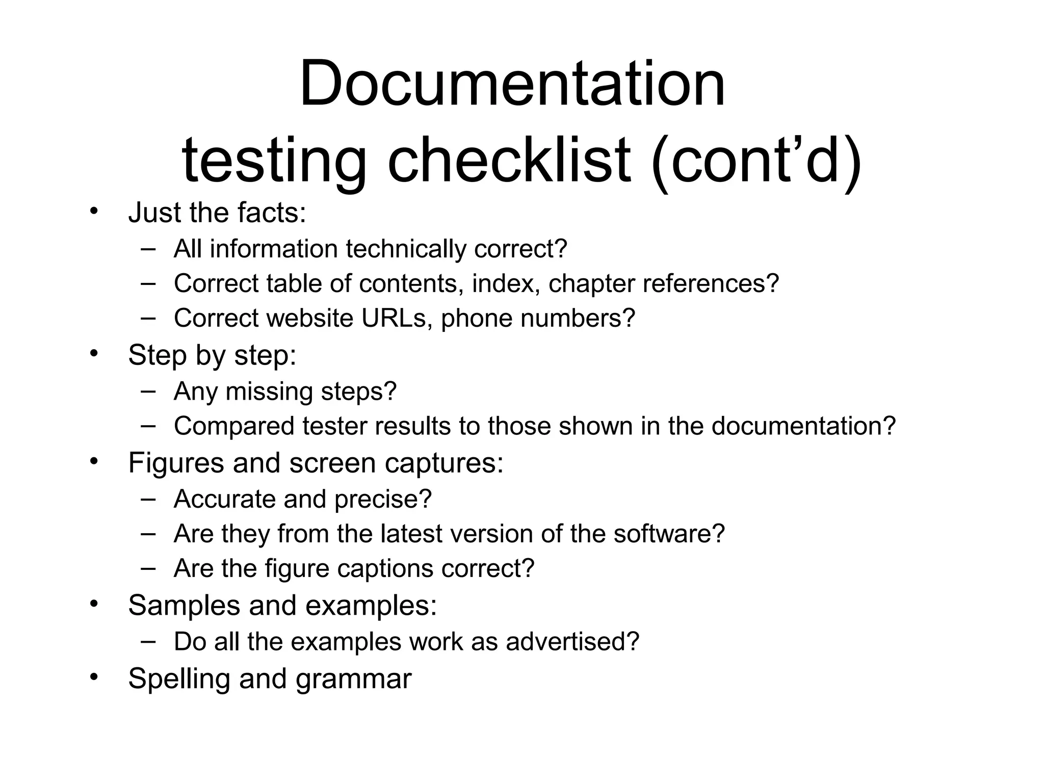 Documentation
testing checklist (cont’d)
• Just the facts:
– All information technically correct?
– Correct table of contents, index, chapter references?
– Correct website URLs, phone numbers?
• Step by step:
– Any missing steps?
– Compared tester results to those shown in the documentation?
• Figures and screen captures:
– Accurate and precise?
– Are they from the latest version of the software?
– Are the figure captions correct?
• Samples and examples:
– Do all the examples work as advertised?
• Spelling and grammar
 