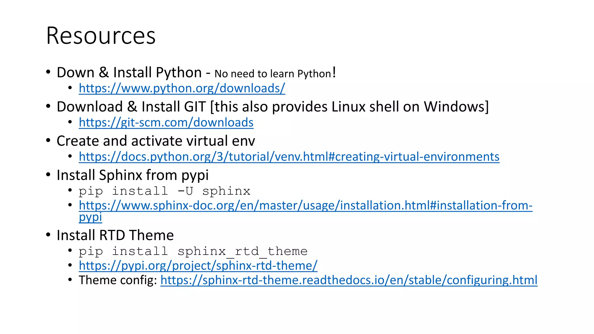 Resources
• Down & Install Python - No need to learn Python!
• https://www.python.org/downloads/
• Download & Install GIT [this also provides Linux shell on Windows]
• https://git-scm.com/downloads
• Create and activate virtual env
• https://docs.python.org/3/tutorial/venv.html#creating-virtual-environments
• Install Sphinx from pypi
• pip install -U sphinx
• https://www.sphinx-doc.org/en/master/usage/installation.html#installation-from-
pypi
• Install RTD Theme
• pip install sphinx_rtd_theme
• https://pypi.org/project/sphinx-rtd-theme/
• Theme config: https://sphinx-rtd-theme.readthedocs.io/en/stable/configuring.html
 