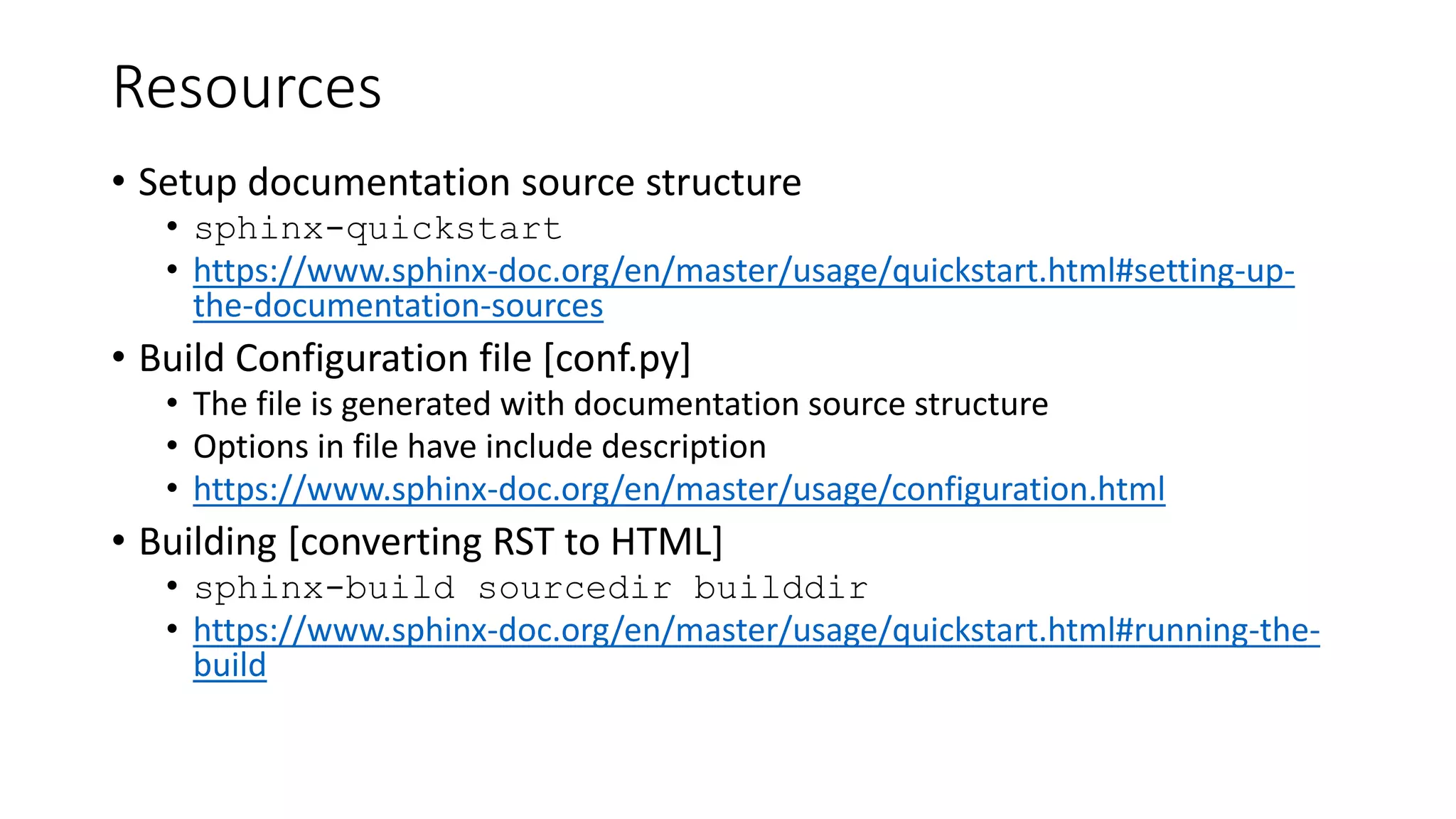 Resources
• Setup documentation source structure
• sphinx-quickstart
• https://www.sphinx-doc.org/en/master/usage/quickstart.html#setting-up-
the-documentation-sources
• Build Configuration file [conf.py]
• The file is generated with documentation source structure
• Options in file have include description
• https://www.sphinx-doc.org/en/master/usage/configuration.html
• Building [converting RST to HTML]
• sphinx-build sourcedir builddir
• https://www.sphinx-doc.org/en/master/usage/quickstart.html#running-the-
build
 