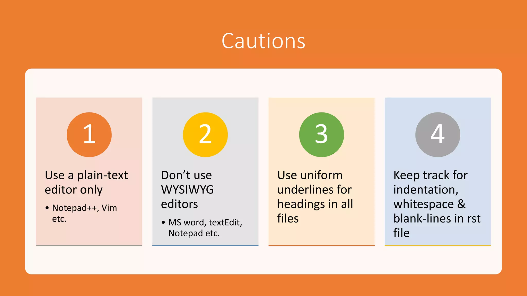 Cautions
Use a plain-text
editor only
• Notepad++, Vim
etc.
1
Don’t use
WYSIWYG
editors
• MS word, textEdit,
Notepad etc.
2
Use uniform
underlines for
headings in all
files
3
Keep track for
indentation,
whitespace &
blank-lines in rst
file
4
 