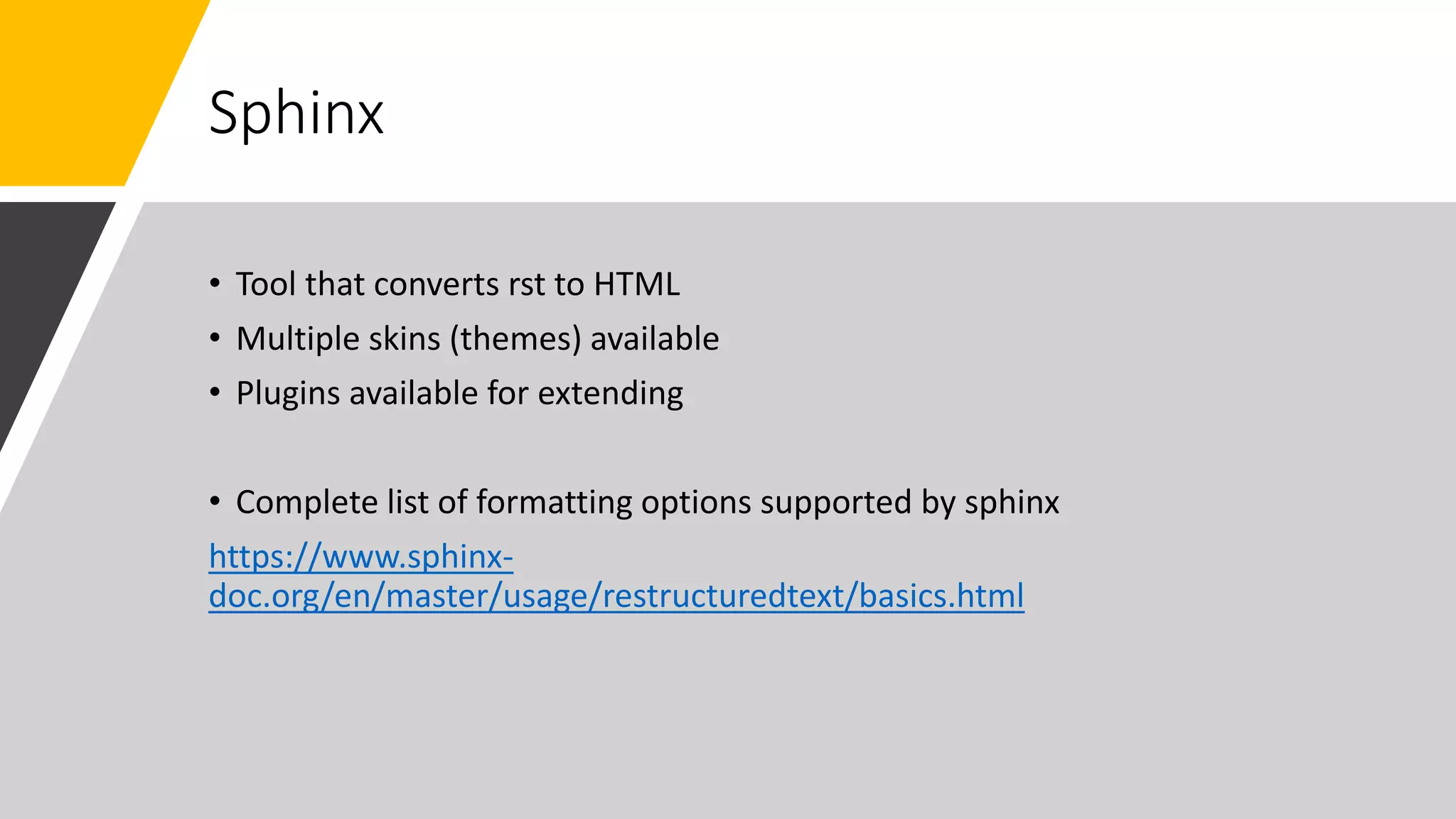 Sphinx
• Tool that converts rst to HTML
• Multiple skins (themes) available
• Plugins available for extending
• Complete list of formatting options supported by sphinx
https://www.sphinx-
doc.org/en/master/usage/restructuredtext/basics.html
 