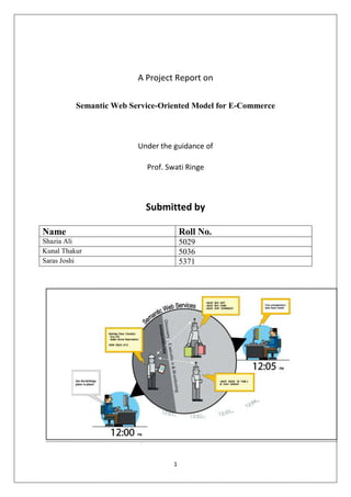 A Project Report on<br />Semantic Web Service-Oriented Model for E-Commerce<br />Under the guidance of<br />Prof. Swati Ringe<br />Submitted by<br />NameRoll No.Shazia Ali5029Kunal Thakur5036Saras Joshi5371<br />Certificate<br />This is to certify that  Miss. Shazia Ali, Mr. Kunal Thakur and Mr.Saras Joshi have completed their project report on ‘Semantic Web Service-Oriented Model For E-commerce’ satisfactorily in partial fulfillment under the department of ComputerEngineering  during  academic  year 2010-2011.<br />______________________________________________________________<br />      Internal Guide          InternalExaminer<br />_______________________________  _______________________________<br />External Examiner        Head of Department<br />________________________________<br />Principal<br />Submission date : November  --------- , 2010<br />Acknowledgement<br />We would like to express our sincere thanks and gratitude to our guide Mrs.Swati Ringe for her valuable guidance and suggestions. We are highly indebted to her for providing us an excellent opportunity to learn and present our studies in theform of this project report.<br />We take this opportunity to thank the members of the teaching and non-teaching staff of Fr.C.R.C.E.for the timely help extended by them.Lastly thanking our parents for their morale support  andencouragement.<br />TABLE OF CONTENTS<br />Sr No.ContentsPg No.1.Preface52.Introduction62.1Abstract62.2Problem Definition62.3Scope of Project63.Review Of  Literature73.1Methods of implementing Ecommerce93.2Comparison of technologies114.Design164.1Diagrams165.Implementation225.1Architecture225.2Working306.Future Scope317.Conclusion328.References33<br />,[object Object],E-commerce on the internet provides a high level of flexibility and openness, but it still has many drawbacks due to the heterogeneity of the exchanged information. Web Services have added a new level of functionality on top of current Web, enabling the use and combination of distributed functional components within and across company boundaries, but they offer only syntactical description that are hardly amenable to automation. Developments in the field of Semantic Web Services (SWS) show the opportunity of adding higher semantic levels to the existing frameworks, to improve their usage and ease scalability. In this paper, we outline a Semantic Web e-commerce in which data sources and services are made available through SWS, described by ontologies, allowing interoperability as well as reasoning to create a comprehensive response adapted to user goals. We present a semantic web service oriented model for e-commerce, aiming to integrate the development of Semantic Web services using the OWL-S into JAVA framework,it can also be applied to e-government.<br />,[object Object],2.1 Abstract:<br />Semantic Web shows great potentials in the e-commerce. A key word searching in current   online shopping is not only tedious and time-consuming but also often results in large amounts of irrelevant information. Current Web services offer only an inflexible interface with some human oriented metadata that describes what the service does, and which<br />Organization developed it. Web Services are typically intended for applications consumption, in contrast with contemporary Web applications which are meant for human users. However, the lack of machine readable semantics is hampering their usage in complex business<br />Environment. Semantic Web Services (SWS) come along and provide a solution with rich formal descriptions of their capabilities, thus facilitating automated discovery, dynamic binding, and invocation of services within an open environment, which can be utilized by applications or other services without human assistance and immune to highly constrained agreements on interfaces or protocols. According to a semantic specification in ontology, a commercial infrastructure can be featured for a better communication between buyer and seller. The rest of the documentation provide a general overview of semantic web service-oriented model for e-commerce. <br />2.2 Problem Definition:<br />A SEMANTIC WEB-SERVICE-ORIENTED MODEL FOR ECOMMERCE<br />,[object Object]