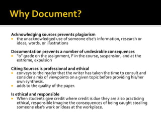 Why Document?Acknowledging sources prevents plagiarismthe unacknowledged use of someone else's information, research or ideas, words, or illustrationsDocumentation prevents a number of undesirable consequences“0” grade on the assignment, F in the course, suspension, and at the extreme, expulsion Citing Sources is professional and ethicalconveys to the reader that the writer has taken the time to consult and consider a mix of viewpoints on a given topic before providing his/her own synthesis. adds to the quality of the paper.Is ethical and responsibleWhen students give credit where credit is due they are also practicing ethical, responsible Imagine the consequences of being caught stealing someone else's work or ideas at the workplace.