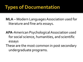 Types of Documentation MLA – Modern Languages Association used for literature and fine arts essays. APA-American Psychological Association used for social science, humanities, and scientific essaysThese are the most common in post secondary undergraduate programs.