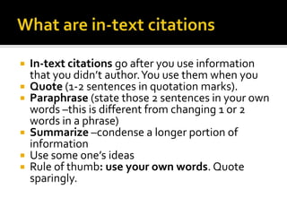 What are in-text citationsIn-text citations go after you use information that you didn’t author. You use them when you Quote (1-2 sentences in quotation marks).Paraphrase (state those 2 sentences in your own words –this is different from changing 1 or 2 words in a phrase)Summarize –condense a longer portion of informationUse some one’s ideasRule of thumb: use your own words. Quote sparingly. 