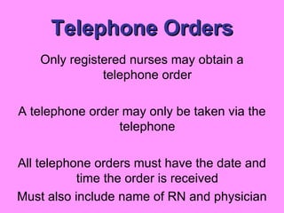 Telephone Orders Only registered nurses may obtain a telephone order A telephone order may only be taken via the telephone All telephone orders must have the date and time the order is received Must also include name of RN and physician 
