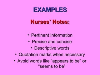 EXAMPLES Nurses’ Notes: Pertinent Information Precise and concise Descriptive words Quotation marks when necessary Avoid words like “appears to be” or “seems to be” 