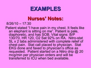 EXAMPLES Nurses’ Notes: 8/26/10 – 17:30 Patient stated “I have pain in my chest. It feels like an elephant is sitting on me”. Patient is pale, diaphoretic, and has SOB. Vital signs: B/P 130/70, HR 120, O2 Sat 92% on RA.  Nitro-stat SL x 2 tabs administered with complete relief of chest pain.  Stat call placed to physician.  Stat EKG done and faxed to physician’s office as requested.  Patient started on a Nitro drip @ 20 mcg/min per physician orders and will be transferred to ICU when bed available. 