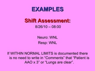 EXAMPLES Shift Assessment: 8/26/10 – 08:00 Neuro: WNL Resp: WNL If WITHIN NORMAL LIMITS is documented there is no need to write in “Comments” that “Patient is AAO x 3” or “Lungs are clear”. 