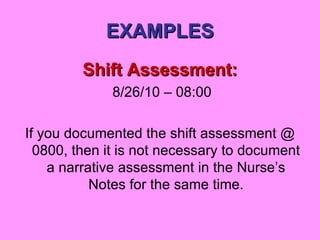 EXAMPLES Shift Assessment: 8/26/10 – 08:00 If you documented the shift assessment @ 0800, then it is not necessary to document a narrative assessment in the Nurse’s Notes for the same time. 