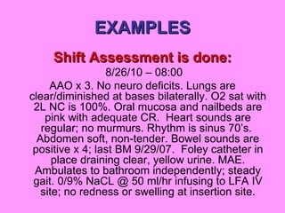 EXAMPLES Shift Assessment is done: 8/26/10 – 08:00 AAO x 3. No neuro deficits. Lungs are clear/diminished at bases bilaterally. O2 sat with 2L NC is 100%. Oral mucosa and nailbeds are pink with adequate CR.  Heart sounds are regular; no murmurs. Rhythm is sinus 70’s.  Abdomen soft, non-tender. Bowel sounds are positive x 4; last BM 9/29/07.  Foley catheter in place draining clear, yellow urine. MAE. Ambulates to bathroom independently; steady gait. 0/9% NaCL @ 50 ml/hr infusing to LFA IV site; no redness or swelling at insertion site. 