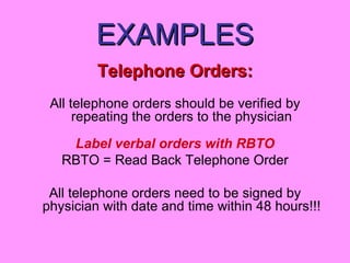 EXAMPLES Telephone Orders: All telephone orders should be verified by repeating the orders to the physician Label verbal orders with RBTO RBTO = Read Back Telephone Order All telephone orders need to be signed by physician with date and time within 48 hours!!! 
