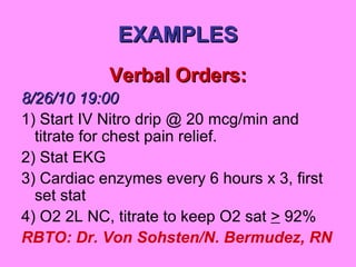 EXAMPLES Verbal Orders: 8/26/10 19:00 1) Start IV Nitro drip @ 20 mcg/min and titrate for chest pain relief. 2) Stat EKG 3) Cardiac enzymes every 6 hours x 3, first set stat 4) O2 2L NC, titrate to keep O2 sat  >  92% RBTO: Dr. Von Sohsten/N. Bermudez, RN 