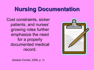 Nursing Documentation Cost constraints, sicker patients, and nurses’ growing roles further emphasize the need for a properly documented medical record. (Seeber-Combs, 2006, p. 1) 