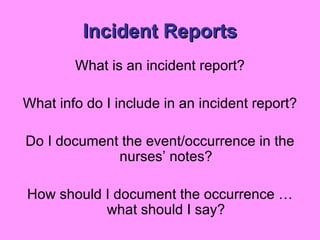 Incident Reports What is an incident report? What info do I include in an incident report? Do I document the event/occurrence in the nurses’ notes? How should I document the occurrence … what should I say? 