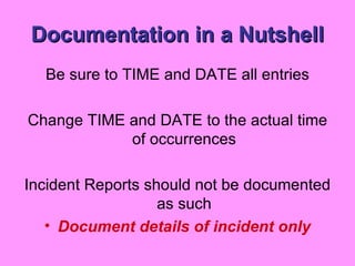 Documentation in a Nutshell Be sure to TIME and DATE all entries Change TIME and DATE to the actual time of occurrences Incident Reports should not be documented as such Document details of incident only 