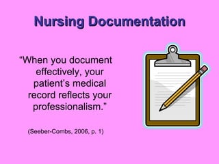 Nursing Documentation “ When you document effectively, your patient’s medical record reflects your professionalism.” (Seeber-Combs, 2006, p. 1) 