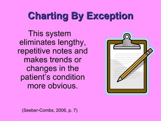 Charting By Exception This system eliminates lengthy, repetitive notes and makes trends or changes in the patient’s condition more obvious. (Seeber-Combs, 2006, p. 7) 