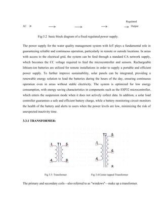 Regulated
AC Output
Fig:3.2 basic block diagram of a fixed regulated power supply.
The power supply for the water quality management system with IoT plays a fundamental role in
guaranteeing reliable and continuous operation, particularly in remote or outside locations. In areas
with access to the electrical grid, the system can be feed through a standard CA network supply,
which becomes the CC voltage required to feed the microcontroller and sensors. Rechargeable
lithium-ion batteries are utilized for remote installations in order to supply a portable and efficient
power supply. To further improve sustainability, solar panels can be integrated, providing a
renewable energy solution to load the batteries during the hours of the day, ensuring continuous
operation even in areas without stable electricity. The system is optimized for low energy
consumption, with energy saving characteristics in components such as the ESP32 microcontroller,
which enters the suspension mode when it does not actively collect data. In addition, a solar load
controller guarantees a safe and efficient battery charge, while a battery monitoring circuit monitors
the health of the battery and alerts to users when the power levels are low, minimizing the risk of
unexpected inactivity time.
3.3.1 TRANSFORMER:
Fig 3.3: Transformer Fig 3.4:Center tapped Transformer
The primary and secondary coils—also referred to as "windows"—make up a transformer.
 