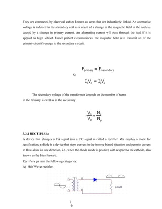 They are connected by electrical cables known as cores that are inductively linked. An alternative
voltage is induced in the secondary coil as a result of a change in the magnetic field in the nucleus
caused by a change in primary current. An alternating current will pass through the load if it is
applied to high school. Under perfect circumstances, the magnetic field will transmit all of the
primary circuit's energy to the secondary circuit.
So
The secondary voltage of the transformer depends on the number of turns
in the Primary as well as in the secondary.
3.3.2 RECTIFIER:
A device that changes a CA signal into a CC signal is called a rectifier. We employ a diode for
rectification; a diode is a device that stops current in the inverse biased situation and permits current
to flow alone in one direction, i.e., when the diode anode is positive with respect to the cathode, also
known as the bias forward.
Rectifiers go into the following categories:
A) Half Wave rectifier.
 