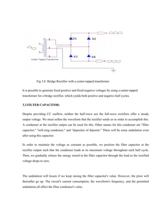 Fig 3.8: Bridge Rectifier with a center-tapped transformer
It is possible to generate fixed positive and fixed negative voltages by using a center-tapped
transformer for a bridge rectifier, which yields both positive and negative half cycles.
3.3.FILTER CAPACITOR:
Despite providing CC outflow, neither the half-wave nor the full-wave rectifiers offer a steady
output voltage. We must soften the waveform that the rectifier sends us in order to accomplish this.
A condenser at the rectifier output can be used for this. Other names for this condenser are "filter
capacitor," "soft-zing condenser," and "depositor of deposits." There will be some undulation even
after using this capacitor.
In order to maintain the voltage as constant as possible, we position the filter capacitor at the
rectifier output such that the condenser loads at its maximum voltage throughout each half cycle.
Then, we gradually release the energy stored in the filter capacitor through the load as the rectified
voltage drops to zero.
The undulation will lessen if we keep raising the filter capacitor's value. However, the price will
thereafter go up. The circuit's current consumption, the waveform's frequency, and the permitted
undulation all affect the filter condenser's value.
 