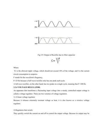 Fig 3.9: Output of Rectifier due to filter capacitor
Where
Vr is the allowed ripple voltage, which should not exceed 10% of the voltage, and I is the current
circuit consumption in amperes.
F stands for the waveform's frequency.
F=25 Hz because a half-wave rectifier only has one peak each cycle.
A full wave rectifier, on the other hand, has two peaks in a single cycle, meaning that F=100 Hz.
3.3.4 VOLTAGE REGULATOR:
An apparatus that transforms a fluctuating input voltage into a steady, controlled output voltage is
called a voltage regulator. There are two varieties of voltage regulators.
1) A linear voltage regulator
Because it releases extremely resistant voltage as heat, it is also known as a resistive voltage
regulator.
2) Regulators that switch.
They quickly switch the current on and off to control the output voltage. Because its output may be
 