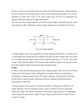 turned on or off, it uses relatively little power and is more efficient than linear voltage regulators.
However, because of their change activity, they are more complicated and produce a lot of noise.
Regulators are often more costly at low power output levels, but they are significantly less
expensive than linear regulators for higher output power.
The 78xx series linear voltage regulators, in which the output voltage is indicated by the XX, are the
most widely accessible. Additionally, negative voltage regulators are covered by the 79xx series.
Fig 3.10 Voltage regulator
A voltage regulator receives the signal after the rectifier output has been filtered. A maximum of 35
V is the highest input voltage that can be applied at the input. The input voltage needs to be at least
2-3 volts higher than the output voltage since the regulator often has a 2-3 volt loss. If the input
voltage is lower than the regulator Vmin because of the undulation voltage or for any other reason,
the voltage regulator might not generate the proper regulated voltage.
IC7805:
IC 7805 is a three-terminal integrated positive linear voltage regulator. Allow 10 to 35 volts of input
voltage and 5 volts of output voltage. Although there are models with lower current ratings, it
currently has a 1 amperium rating. It has a 5.0V output voltage set. A current limiter is also built
into the 7805 as a security measure. Numerous businesses, including Fairchild and National
Semiconductors, make 7805.
A voltage regulator with a fixed 5V CC output is the 7805 IC. It belongs to the 78XX series of
voltage regulators, which are frequently used in a variety of electronic circuits to control and
stabilize the voltage. The 7805 has a maximum current rating of approximately 1-1.5a (depending
on heat dissipation) and converts a higher CC input voltage (usually between 7V and 35V) into a
constant 5 V output.
 