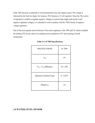 If the 7805 becomes overheated, it will automatically lower the output current. The voltage is
indicated by the final two digits; for instance, 7812 denotes a 12 volt regulator. Since the 78xx series
of regulators is unable to regulate negative voltages in systems that supply both positive and
negative regulated voltages, it is intended to work in tandem with the 79XX family of negative
voltage regulators.
One of the most popular and well-known 78xx series regulators is the 7805 and 78, which is helpful
for feeding TTL devices due to its medium power regulation of 5V and counting of small
components.
Table 3.1: IC7805 Specifications
3.4 WATER-LEVEL SENSOR
SPECIFICATIONS IC 7805
Vout 5V
Vein - Vout Difference 5V - 20V
Operation Ambient Temp 0 - 125°C
Output Imax 1A
 