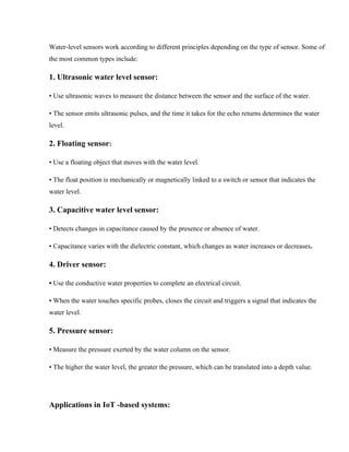 Water-level sensors work according to different principles depending on the type of sensor. Some of
the most common types include:
1. Ultrasonic water level sensor:
• Use ultrasonic waves to measure the distance between the sensor and the surface of the water.
• The sensor emits ultrasonic pulses, and the time it takes for the echo returns determines the water
level.
2. Floating sensor:
• Use a floating object that moves with the water level.
• The float position is mechanically or magnetically linked to a switch or sensor that indicates the
water level.
3. Capacitive water level sensor:
• Detects changes in capacitance caused by the presence or absence of water.
• Capacitance varies with the dielectric constant, which changes as water increases or decreases.
4. Driver sensor:
• Use the conductive water properties to complete an electrical circuit.
• When the water touches specific probes, closes the circuit and triggers a signal that indicates the
water level.
5. Pressure sensor:
• Measure the pressure exerted by the water column on the sensor.
• The higher the water level, the greater the pressure, which can be translated into a depth value.
Applications in IoT -based systems:
 
