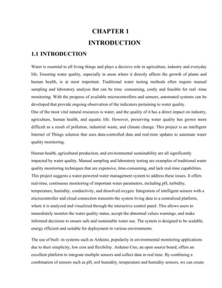 CHAPTER 1
INTRODUCTION
1.1 INTRODUCTION
Water is essential to all living things and plays a decisive role in agriculture, industry and everyday
life. Ensuring water quality, especially in areas where it directly affects the growth of plants and
human health, is at most important. Traditional water testing methods often require manual
sampling and laboratory analysis that can be time -consuming, costly and feasible for real -time
monitoring. With the progress of available microcontrollers and sensors, automated systems can be
developed that provide ongoing observation of the indicators pertaining to water quality.
One of the most vital natural resources is water, and the quality of it has a direct impact on industry,
agriculture, human health, and aquatic life. However, preserving water quality has grown more
difficult as a result of pollution, industrial waste, and climate change. This project is an intelligent
Internet of Things solution that uses data-controlled data and real-time updates to automate water
quality monitoring.
Human health, agricultural production, and environmental sustainability are all significantly
impacted by water quality. Manual sampling and laboratory testing are examples of traditional water
quality monitoring techniques that are expensive, time-consuming, and lack real-time capabilities.
This project suggests a water-powered water management system to address these issues. It offers
real-time, continuous monitoring of important water parameters, including pH, turbidity,
temperature, humidity, conductivity, and dissolved oxygen. Integration of intelligent sensors with a
microcontroller and cloud connection transmits the system living data to a centralized platform,
where it is analyzed and visualized through the interactive control panel. This allows users to
immediately monitor the water quality status, accept the abnormal values warnings, and make
informed decisions to ensure safe and sustainable water use. The system is designed to be scalable,
energy efficient and suitable for deployment in various environments.
The use of built -in systems such as Arduino, popularity in environmental monitoring applications
due to their simplicity, low cost and flexibility. Arduino Uno, an open source board, offers an
excellent platform to integrate multiple sensors and collect data in real time. By combining a
combination of sensors such as pH, soil humidity, temperature and humidity sensors, we can create
 