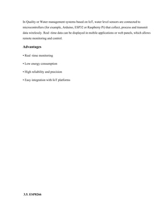 In Quality or Water management systems based on IoT, water level sensors are connected to
microcontrollers (for example, Arduino, ESP32 or Raspberry Pi) that collect, process and transmit
data wirelessly. Real -time data can be displayed in mobile applications or web panels, which allows
remote monitoring and control.
Advantages
• Real -time monitoring
• Low energy consumption
• High reliability and precision
• Easy integration with IoT platforms
3.5. ESP8266
 