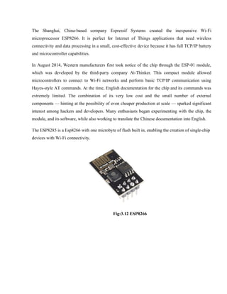 The Shanghai, China-based company Espressif Systems created the inexpensive Wi-Fi
microprocessor ESP8266. It is perfect for Internet of Things applications that need wireless
connectivity and data processing in a small, cost-effective device because it has full TCP/IP battery
and microcontroller capabilities.
In August 2014, Western manufacturers first took notice of the chip through the ESP-01 module,
which was developed by the third-party company Ai-Thinker. This compact module allowed
microcontrollers to connect to Wi-Fi networks and perform basic TCP/IP communication using
Hayes-style AT commands. At the time, English documentation for the chip and its commands was
extremely limited. The combination of its very low cost and the small number of external
components — hinting at the possibility of even cheaper production at scale — sparked significant
interest among hackers and developers. Many enthusiasts began experimenting with the chip, the
module, and its software, while also working to translate the Chinese documentation into English.
The ESP8285 is a Esp8266 with one microbyte of flash built in, enabling the creation of single-chip
devices with Wi-Fi connectivity.
Fig:3.12 ESP8266
 