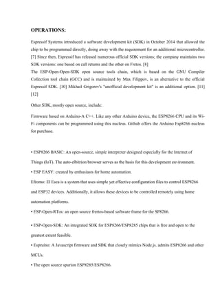 OPERATIONS:
Espressif Systems introduced a software development kit (SDK) in October 2014 that allowed the
chip to be programmed directly, doing away with the requirement for an additional microcontroller.
[7] Since then, Espressif has released numerous official SDK versions; the company maintains two
SDK versions: one based on call returns and the other on Fretos. [8]
The ESP-Open-Open-SDK open source tools chain, which is based on the GNU Compiler
Collection tool chain (GCC) and is maintained by Max Filippov, is an alternative to the official
Espressif SDK. [10] Mikhail Grigorev's "unofficial development kit" is an additional option. [11]
[12]
Other SDK, mostly open source, include:
Firmware based on Arduino-A C++. Like any other Arduino device, the ESP8266 CPU and its Wi-
Fi components can be programmed using this nucleus. Github offers the Arduino Esp8266 nucleus
for purchase.
• ESP8266 BASIC: An open-source, simple interpreter designed especially for the Internet of
Things (IoT). The auto-elbitrion browser serves as the basis for this development environment.
• ESP EASY: created by enthusiasts for home automation.
Efromo: El Esca is a system that uses simple yet effective configuration files to control ESP8266
and ESP32 devices. Additionally, it allows these devices to be controlled remotely using home
automation platforms.
• ESP-Open-RTos: an open source frertos-based software frame for the SP8266.
• ESP-Open-SDK: An integrated SDK for ESP8266/ESP8285 chips that is free and open to the
greatest extent feasible.
• Espruino: A Javascript firmware and SDK that closely mimics Node.js. admits ESP8266 and other
MCUs.
• The open source spurion ESP8285/ESP8266.
 