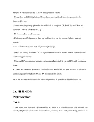 • Puerto de Jones outside The ESP8266 microcontroller is next.
• Micrypthon: an ESP8266 platform Micrypthon port, which is a Python implementation for
integrated devices.
An open source operating system for linked devices is Mongoose OS. ESP8266 and ESP32 are
admitted. Create in JavaScript or C. [13]
• Nodemcu: A Lua-based firmware.
• Platformio: a unified treatment plant and multiplatform that sits atop the Arduino code and
libraries.
• The ESP8266's Punyforth-Figh programming language.
SMMG: An actively developed C/C ++ asynchronous frame with several network capabilities and
outstanding performance.
• Ulisp: A LISP programming language variant created especially to run on CPUs with constrained
RAM.
• ZBASIC for ESP8266: A subset of Microsoft Visual Basic 6 that has been modified to serve as a
control language for the ESP8266 and ZX microcontroller family.
ESP8266 and other microcontrollers can be programmed in Python with Zerynth-Marco IoT.
3.6. PH SENSOR:
INTRODUCTION:
TYPE:
A PH meter, also known as a potentiometric pH meter, is a scientific device that measures the
activity of hydrogen ions in water-based solutions, indicating their acidity or alkalinity, expressed as
 