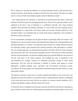 PH. It operates by detecting the difference in electrical potential between a pH electrode and a
reference electrode, which directly correlates to the pH level of the solution. PH meters are widely
used in a variety of fields, from industrial quality control to laboratory research.
The voltage between two electrodes is measured by the potentiometric pH meters, which then
translate this electrical signal into the appropriate pH value. These devices typically include a screen
calibrated in pH units, a pair of electrodes or a combination electrode, and a basic electrical
amplifier. Glass electrodes and reference electrodes, or a mix of both, are more frequently used in
this arrangement in a single probe. The solution under test has these electrodes placed in it. The
electrodes' design is very important; they are usually made of glass, shaped like a rod, and feature a
bulb with a sensor at the bottom.
For the concentration of hydrogen ions, the glass electrode is specifically made to be selective. The
hydrogen ions in the test solution interact with other positively charged ions in the glass bulb as they
submerge themselves in a solution. The opera pH sensor measures the voltage difference between
two electrodes, usually a glass electrode and a reference electrode, while submerged in a solution.
This ion exchange generates an electrochemical potential in the bulb, which the meter recognizes
and converts into a pH value. The amount of hydrogen ions (H ) in the water has a direct correlation
⁺
with this electrical potential. An electronic amplifier detects this potential difference and converts it
into pH units based on the Nernst equation. The resulting pH value is transmitted to the
microcontroller (for example, Arduino) for subsequent processing, storage or cloud -based
transmission. This real -time pH monitoring is essential to evaluate water quality in various
applications, including drinking water, agriculture and environmental monitoring systems.
According to the Nestn equation, the electrochemical potential through the glass bulb has a linear
relationship with pH.
The reference electrode is made out of a metallic conductor that attaches to the screen and is not
affected by the pH of the solution. An electrolyte solution, usually potassium chloride, is submerged
in this driver and comes into touch with the test solution via a porous ceramic membrane. [9] A
voltmeter that displays voltage in pH units is part of the screen.
An electrical circuit is completed when the glass electrode and reference electrode are submerged in
the test solution; in this circuit, the voltmeter generates and detects a potential voltage. It can be said
 