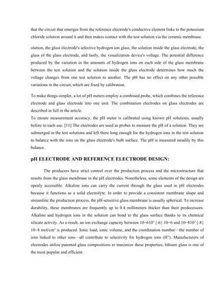 that the circuit that emerges from the reference electrode's conductive element links to the potassium
chloride solution around it and then makes contact with the test solution via the ceramic membrane.
olution, the glass electrode's selective hydrogen ion glass, the solution inside the glass electrode, the
glass of the glass electrode, and lastly, the visualization device's voltage. The potential difference
produced by the variation in the amounts of hydrogen ions on each side of the glass membrane
between the test solution and the solution inside the glass electrode determines how much the
voltage changes from one test solution to another. The pH has no effect on any other possible
variations in the circuit, which are fixed by calibration.
To make things simpler, a lot of pH meters employ a combined probe, which combines the reference
electrode and glass electrode into one unit. The combination electrodes on glass electrodes are
described in full in the article.
To ensure measurement accuracy, the pH meter is calibrated using known pH solutions, usually
before to each use. [11] The electrodes are used as probes to measure the pH of a solution. They are
submerged in the test solutions and left there long enough for the hydrogen ions in the test solution
to balance with the ions on the glass electrode's bulb surface. The pH is measured steadily by this
balance.
pH ELECTRODE AND REFERENCE ELECTRODE DESIGN:
The producers have strict control over the production process and the microstructure that
results from the glass membrane in the pH electrodes. Nonetheless, some elements of the design are
openly accessible. Alkaline ions can carry the current through the glass used in pH electrodes
because it functions as a solid electrolyte. In order to provide a consistent membrane shape and
streamline the production process, the pH-sensitive glass membrane is usually spherical. To increase
durability, these membranes are frequently up to 0.4 millimeters thicker than their predecessors.
Alkaline and hydrogen ions in the solution can bond to the glass surface thanks to its chemical
silicate activity. As a result, an ion exchange capacity between 10−610^{-6} 10−6 and 10−810^{-8}
10−8 mol/cm² is produced. Ionic load, ionic volume, and the coordination number—the number of
ions linked to other ions—all contribute to selectivity for hydrogen ions (H ). Manufacturers of
⁺
electrodes utilize patented glass compositions to maximize these properties; lithium glass is one of
the most popular and efficient.
 