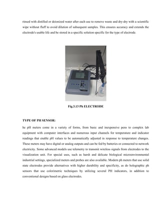 rinsed with distilled or deionized water after each use to remove waste and dry-dry with a scientific
wipe without fluff to avoid dilution of subsequent samples. This ensures accuracy and extends the
electrode's usable life and be stored in a specific solution specific for the type of electrode.
Fig.3.13 Ph ELECTRODE
TYPE OF PH SENSOR:
he pH meters come in a variety of forms, from basic and inexpensive pens to complex lab
equipment with computer interfaces and numerous input channels for temperature and indicator
readings that enable pH values to be automatically adjusted in response to temperature changes.
These meters may have digital or analog outputs and can be fed by batteries or connected to network
electricity. Some advanced models use telemetry to transmit wireless signals from electrodes to the
visualization unit. For special uses, such as harsh and delicate biological microenvironmental
industrial settings, specialized meters and probes are also available. Modern ph meters that use solid
state electrodes provide alternatives with higher durability and specificity, as do holographic ph
sensors that use colorimetric techniques by utilizing several PH indicators, in addition to
conventional designs based on glass electrodes.
 