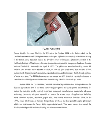 Fig.3.14 Ph SENSOR
Arnold Orville Beckman filed for the US patent in October 1934. After being asked by the
California Fruit Growers Exchange (Sunkist) to design a rapid and accurate way to assess the acidity
of the lemon juice, Beckman created the prototype while working as a chemistry assistant at the
California Institute of Technology. In order to manufacture scientific equipment, Beckman founded
National Technical Laboratories on April 8, 1935. The pH meter was distributed by Arthur H.
Thomas. The business made $60,000 in 1936, its first full year of revenue, from the sale of 444
meters of pH. The instrument's popularity expanded quickly, and in the years that followed, millions
of units were sold. The PH Beckman meter was named an ACS historical chemical milestone in
2004 in honor of its significance as the first commercially effective electronic pH meter.
Around 1936, the 1935-founded Denmark Radieve Corporation started selling PH meters for
medical applications. But at the time, Europe largely ignored the development of automatic pH
meters for industrial use.In contrast, American instrument manufacturers successfully advanced
technology, producing adequate industrial pH meters for a wide range of applications, including
water treatment systems, breweries, paper mills, and alumin production facilities. Later, in the
1970s, Jenco Electronics de Taiwan designed and produced the first portable digital pH meter,
which was sold under the Parmer Cole corporation's brand. This was a major step toward the
development of portable and user-friendly pH measurement solutions.
 