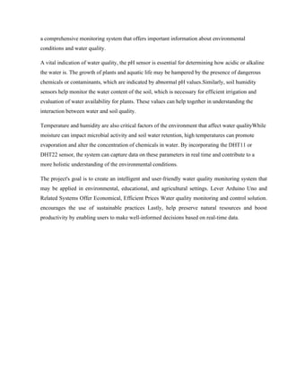 a comprehensive monitoring system that offers important information about environmental
conditions and water quality.
A vital indication of water quality, the pH sensor is essential for determining how acidic or alkaline
the water is. The growth of plants and aquatic life may be hampered by the presence of dangerous
chemicals or contaminants, which are indicated by abnormal pH values.Similarly, soil humidity
sensors help monitor the water content of the soil, which is necessary for efficient irrigation and
evaluation of water availability for plants. These values can help together in understanding the
interaction between water and soil quality.
Temperature and humidity are also critical factors of the environment that affect water qualityWhile
moisture can impact microbial activity and soil water retention, high temperatures can promote
evaporation and alter the concentration of chemicals in water. By incorporating the DHT11 or
DHT22 sensor, the system can capture data on these parameters in real time and contribute to a
more holistic understanding of the environmental conditions.
The project's goal is to create an intelligent and user-friendly water quality monitoring system that
may be applied in environmental, educational, and agricultural settings. Lever Arduino Uno and
Related Systems Offer Economical, Efficient Prices Water quality monitoring and control solution.
encourages the use of sustainable practices Lastly, help preserve natural resources and boost
productivity by enabling users to make well-informed decisions based on real-time data.
 