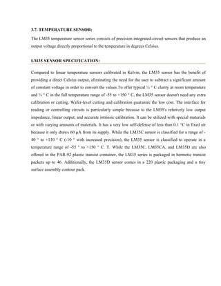 3.7. TEMPERATURE SENSOR:
The LM35 temperature sensor series consists of precision integrated-circuit sensors that produce an
output voltage directly proportional to the temperature in degrees Celsius.
LM35 SENSOR SPECIFICATION:
Compared to linear temperature sensors calibrated in Kelvin, the LM35 sensor has the benefit of
providing a direct Celsius output, eliminating the need for the user to subtract a significant amount
of constant voltage in order to convert the values.To offer typical ¼ ° C clarity at room temperature
and ¾ ° C in the full temperature range of -55 to +150 ° C, the LM35 sensor doesn't need any extra
calibration or cutting. Wafer-level cutting and calibration guarantee the low cost. The interface for
reading or controlling circuits is particularly simple because to the LM35's relatively low output
impedance, linear output, and accurate intrinsic calibration. It can be utilized with special materials
or with varying amounts of materials. It has a very low self-defense of less than 0.1 °C in fixed air
because it only draws 60 µA from its supply. While the LM35C sensor is classified for a range of -
40 ° to +110 ° C (-10 ° with increased precision), the LM35 sensor is classified to operate in a
temperature range of -55 ° to +150 ° C. T. While the LM35C, LM35CA, and LM35D are also
offered in the PAR-92 plastic transist container, the LM35 series is packaged in hermetic transist
packets up to 46. Additionally, the LM35D sensor comes in a 220 plastic packaging and a tiny
surface assembly contour pack.
 
