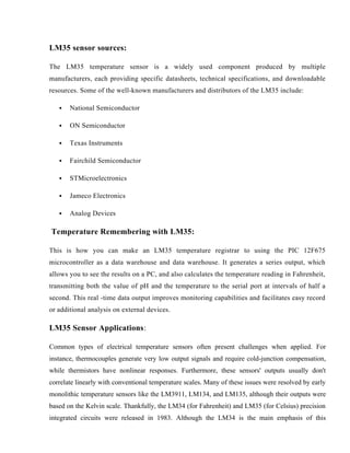 LM35 sensor sources:
The LM35 temperature sensor is a widely used component produced by multiple
manufacturers, each providing specific datasheets, technical specifications, and downloadable
resources. Some of the well-known manufacturers and distributors of the LM35 include:
 National Semiconductor
 ON Semiconductor
 Texas Instruments
 Fairchild Semiconductor
 STMicroelectronics
 Jameco Electronics
 Analog Devices
Temperature Remembering with LM35:
This is how you can make an LM35 temperature registrar to using the PIC 12F675
microcontroller as a data warehouse and data warehouse. It generates a series output, which
allows you to see the results on a PC, and also calculates the temperature reading in Fahrenheit,
transmitting both the value of pH and the temperature to the serial port at intervals of half a
second. This real -time data output improves monitoring capabilities and facilitates easy record
or additional analysis on external devices.
LM35 Sensor Applications:
Common types of electrical temperature sensors often present challenges when applied. For
instance, thermocouples generate very low output signals and require cold-junction compensation,
while thermistors have nonlinear responses. Furthermore, these sensors' outputs usually don't
correlate linearly with conventional temperature scales. Many of these issues were resolved by early
monolithic temperature sensors like the LM3911, LM134, and LM135, although their outputs were
based on the Kelvin scale. Thankfully, the LM34 (for Fahrenheit) and LM35 (for Celsius) precision
integrated circuits were released in 1983. Although the LM34 is the main emphasis of this
 