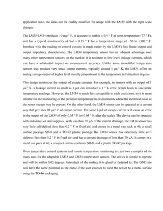application note, the ideas can be readily modified for usage with the LM35 with the right scale
changes.
The LM35/LM34 produces 10 mv/° F, is accurate to within ± 0.4 ° F at room temperature (77 ° F),
and has a typical non-linearity of Sol ± 0.35 ° F for a temperature range of −50 to +300 ° F.
Interface with the reading or control circuits is made easier by the LM34's low linear output and
output impedance characteristic. The LM34 temperature sensor has an inherent advantage over
many other temperature sensors on the market: it is resistant to low-level leakage currents, which
can have a substantial impact on measurement accuracy. Unlike some monolithic temperature
sensors that produce very small output currents, typically around 1 μa/° K, the LM34 offers an
analog voltage output of higher level directly proportional to the temperature in Fahrenheit degrees.
This design minimizes the impact of escape currents. For example, in sensors with an output of 1
μa/° K, a leakage current as small as 1 μA can introduce a 1 ° K error, which leads to inaccurate
temperature readings. However, the LM34 is much less susceptible to such deviations, so it is more
reliable for the monitoring of the precision temperature in environments where the electrical noise or
the minor escape may be present. On the other hand, the LM34 sensor can be operated as a current
way that provides 20 μa/° F of output current. The same 1 μA of escape current will cause an error
in the output of the LM34 of only 0.05 ° F (or 0.03 ° K after the scale). The device can be operated
with individual or dual supplies. With less than 70 μA of the current drainage, the LM34 sensor has
very little self-defend (less than 0.2 ° F in fixed air) and comes in a metal can pack at 46, a small
outline package SO-8 and a TO-92 plastic package.The LM34 sensor has extremely little self-
defense (less than 0.2 ° F in fixed air) and has a current drainage of less than 70 μA. It comes in a
metal can pack at 46, a compact outline container SO-8, and a plastic TO-92 package.
Oven temperature control systems and remote temperature monitoring are just two examples of the
many uses for the adaptable LM35 and LM34 temperature sensors. The device is simple to operate
and will be within 0.02 degrees Fahrenheit of the surface it is glued or fastened to. The GND pin
will have the same potential as the metal if the user chooses to weld the sensor to a metal surface
using the TO-46 packaging.
 