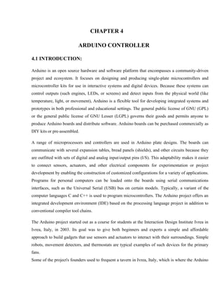CHAPTER 4
ARDUINO CONTROLLER
4.1 INTRODUCTION:
Arduino is an open source hardware and software platform that encompasses a community-driven
project and ecosystem. It focuses on designing and producing single-plate microcontrollers and
microcontroller kits for use in interactive systems and digital devices. Because these systems can
control outputs (such engines, LEDs, or screens) and detect inputs from the physical world (like
temperature, light, or movement), Arduino is a flexible tool for developing integrated systems and
prototypes in both professional and educational settings. The general public license of GNU (GPL)
or the general public license of GNU Lesser (LGPL) governs their goods and permits anyone to
produce Arduino boards and distribute software. Arduino boards can be purchased commercially as
DIY kits or pre-assembled.
A range of microprocessors and controllers are used in Arduino plate designs. The boards can
communicate with several expansion tables, bread panels (shields), and other circuits because they
are outfitted with sets of digital and analog input/output pins (I/S). This adaptability makes it easier
to connect sensors, actuators, and other electrical components for experimentation or project
development by enabling the construction of customized configurations for a variety of applications.
Programs for personal computers can be loaded onto the boards using serial communications
interfaces, such as the Universal Serial (USB) bus on certain models. Typically, a variant of the
computer languages C and C++ is used to program microcontrollers. The Arduino project offers an
integrated development environment (IDE) based on the processing language project in addition to
conventional compiler tool chains.
The Arduino project started out as a course for students at the Interaction Design Institute Ivrea in
Ivrea, Italy, in 2003. Its goal was to give both beginners and experts a simple and affordable
approach to build gadgets that use sensors and actuators to interact with their surroundings. Simple
robots, movement detectors, and thermostats are typical examples of such devices for the primary
fans.
Some of the project's founders used to frequent a tavern in Ivrea, Italy, which is where the Arduino
 