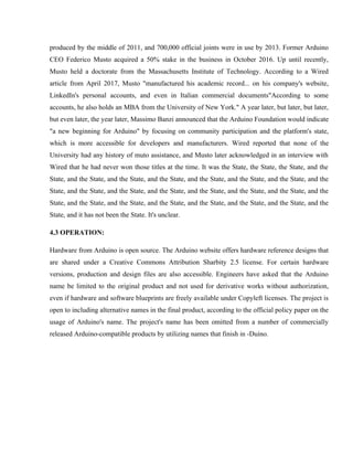 produced by the middle of 2011, and 700,000 official joints were in use by 2013. Former Arduino
CEO Federico Musto acquired a 50% stake in the business in October 2016. Up until recently,
Musto held a doctorate from the Massachusetts Institute of Technology. According to a Wired
article from April 2017, Musto "manufactured his academic record... on his company's website,
LinkedIn's personal accounts, and even in Italian commercial documents"According to some
accounts, he also holds an MBA from the University of New York." A year later, but later, but later,
but even later, the year later, Massimo Banzi announced that the Arduino Foundation would indicate
"a new beginning for Arduino" by focusing on community participation and the platform's state,
which is more accessible for developers and manufacturers. Wired reported that none of the
University had any history of muto assistance, and Musto later acknowledged in an interview with
Wired that he had never won those titles at the time. It was the State, the State, the State, and the
State, and the State, and the State, and the State, and the State, and the State, and the State, and the
State, and the State, and the State, and the State, and the State, and the State, and the State, and the
State, and the State, and the State, and the State, and the State, and the State, and the State, and the
State, and it has not been the State. It's unclear.
4.3 OPERATION:
Hardware from Arduino is open source. The Arduino website offers hardware reference designs that
are shared under a Creative Commons Attribution Sharbity 2.5 license. For certain hardware
versions, production and design files are also accessible. Engineers have asked that the Arduino
name be limited to the original product and not used for derivative works without authorization,
even if hardware and software blueprints are freely available under Copyleft licenses. The project is
open to including alternative names in the final product, according to the official policy paper on the
usage of Arduino's name. The project's name has been omitted from a number of commercially
released Arduino-compatible products by utilizing names that finish in -Duino.
 