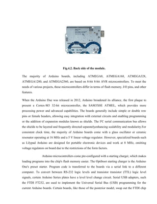 Fig.4.2. Back side of the module.
The majority of Arduino boards, including ATMEGA8, ATMEGA168, ATMEGA328,
ATMEGA1280, and ATMEGA2560, are based on 8-bit 8-bit AVR microcontrollers. To meet the
needs of various projects, these microcontrollers differ in terms of flash memory, I/O pins, and other
features.
When the Arduino Due was released in 2012, Arduino broadened its alliance, the first plaque to
present a Cortex-M3 32-bit microcontroller, the SAM3X8E ATMEL, which provides more
processing power and advanced capabilities. The boards generally include simple or double row
pins or female headers, allowing easy integration with external circuits and enabling programming
or the addition of expansion modules known as shields. The I²C serial communication bus allows
the shields to be layered and frequently directed separatelyenhancing scalability and modularity.For
consistent clock time, the majority of Arduino boards come with a glass oscillator or ceramic
resonator operating at 16 MHz and a 5 V linear voltage regulator. However, specialized boards such
as Lilypad Arduino are designed for portable electronic devices and work at 8 MHz, omitting
voltage regulators on board due to the restrictions of the form factors.
Arduino microcontrollers come pre-configured with a starting charger, which makes
loading programs into the chip's flash memory easier. The Optiboot starting charger is the Arduino
One's preset starter. Program code is transferred to the boards via a serial link to a different
computer. To convert between RS-232 logic levels and transistor transistor (TTL) logic level
signals, certain Arduino Series plates have a level level change circuit. Serial USB adapters, such
the FTDI FT232, are used to implement the Universal Serial Bus (USB) programming for the
current Arduino boards. Certain boards, like those of the posterior model, swap out the FTDI chip
 