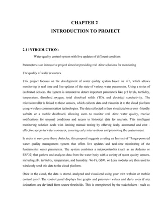 CHAPTER 2
INTRODUCTION TO PROJECT
2.1 INTRODUCTION:
Water quality control system with live updates of different condition
Parameters is an innovative project aimed at providing real -time solutions for monitoring
The quality of water resources
This project focuses on the development of water quality system based on IoT, which allows
monitoring in real time and live updates of the state of various water parameters. Using a series of
calibrated sensors, the system is intended to detect important parameters like pH levels, turbidity,
temperature, dissolved oxygen, total dissolved solids (TD), and electrical conductivity. The
microcontroller is linked to these sensors, which collects data and transmits it to the cloud platform
using wireless communication technologies. The data collected is then visualized on a user -friendly
website or a mobile dashboard, allowing users to monitor real -time water quality, receive
notifications for unusual conditions and access to historical data for analysis. This intelligent
monitoring solution deals with limiting manual testing by offering scalp, automated and cost -
effective access to water resources, ensuring early interventions and promoting the environment.
In order to overcome these obstacles, this proposal suggests creating an Internet of Things-powered
water quality management system that offers live updates and real-time monitoring of the
fundamental water parameters. The system combines a microcontroller (such as an Arduino or
ESP32) that gathers and analyzes data from the water body with a variety of water quality sensors,
including pH, turbidity, temperature, and humidity. Wi-Fi, GSM, or Lora modules are then used to
wirelessly send this data to the cloud platform.
Once in the cloud, the data is stored, analyzed and visualized using your own website or mobile
control panel. The control panel displays live graphs and parameter values and alerts users if any
deductions are deviated from secure thresholds. This is strengthened by the stakeholders - such as
 