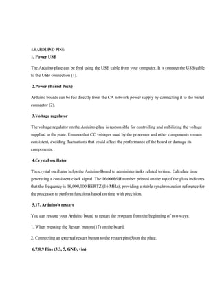 4.4 ARDUINO PINS:
1. Power USB
The Arduino plate can be feed using the USB cable from your computer. It is connect the USB cable
to the USB connection (1).
2.Power (Barrel Jack)
Arduino boards can be fed directly from the CA network power supply by connecting it to the barrel
connector (2).
3.Voltage regulator
The voltage regulator on the Arduino plate is responsible for controlling and stabilizing the voltage
supplied to the plate. Ensures that CC voltages used by the processor and other components remain
consistent, avoiding fluctuations that could affect the performance of the board or damage its
components.
4.Crystal oscillator
The crystal oscillator helps the Arduino Board to administer tasks related to time. Calculate time
generating a consistent clock signal. The 16,000h9H number printed on the top of the glass indicates
that the frequency is 16,000,000 HERTZ (16 MHz), providing a stable synchronization reference for
the processor to perform functions based on time with precision.
5,17. Arduino's restart
You can restore your Arduino board to restart the program from the beginning of two ways:
1. When pressing the Restart button (17) on the board.
2. Connecting an external restart button to the restart pin (5) on the plate.
6,7,8,9 Pins (3.3, 5, GND, vin)
 