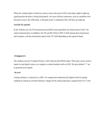 When the Arduino plate is linked to a power source, the power LED on the plate ought to light up,
signifying that the plate is being fed properly. An issue with the connection, such as a problem with
the power source, the USB cable, or the plate itself, is indicated if the LED does not light up.
14.LED TX and RX
In the Arduino one, the TX (transmission) and RX (receiving) labels are found in pins 0 and 1 for
serial communication. In addition, the TX and RX LEDs in PIN 13 flash during data transmission
and reception, with the intermittent speed of the TX LED depending on the speed of baud.
15.Digital E/S
The Arduino one has 14 digital I/O pins, with 6 that provide PWM output. These pins can be used as
inputs to read digital values or as outputs to control modules such as LED. The pins labeled "~" are
to generate pwm signals.
16.Aref
Analog reference is referred to as ARF. It is employed to determine the highest limit for analog
readings by setting an external reference voltage for the analog input pins, ranging from 0 to 5 volts.
 