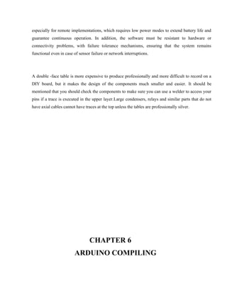 especially for remote implementations, which requires low power modes to extend battery life and
guarantee continuous operation. In addition, the software must be resistant to hardware or
connectivity problems, with failure tolerance mechanisms, ensuring that the system remains
functional even in case of sensor failure or network interruptions.
A double -face table is more expensive to produce professionally and more difficult to record on a
DIY board, but it makes the design of the components much smaller and easier. It should be
mentioned that you should check the components to make sure you can use a welder to access your
pins if a trace is executed in the upper layer.Large condensers, relays and similar parts that do not
have axial cables cannot have traces at the top unless the tables are professionally silver.
CHAPTER 6
ARDUINO COMPILING
 