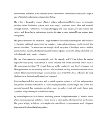 environmental authorities, water treatment plants, scientists and communities - to take quick steps in
case of potential contamination or equipment failure.
The system is designed to be cost -effective, scalable and customizable for various environments,
including urban distribution systems, rural water supply, reservoirs, rivers, lakes and industrial
drainage channels. Furthermore, by using data logging and cloud analysis, you can examine past
patterns and do predictive maintenance, opening the door to more sustainable and smarter water
management.
This project represents the Internet of Things (IoT)-the water quality control system, which aims to
revolutionize traditional water monitoring procedures by providing continuous insight into real time
to water conditions. The system uses the strength of IoT integration of intelligent sensors, wireless
communication modules, cloud computing and interactive panels and creates a fully automated, end-
end solution for water quality evaluation.
The core of the system is a microcontroller unit - for example, as ESP32 or Arduino To monitor
important water quality characteristics, it can be switched with several calibrated sensors such as
pH, temperature, turbidity, TD (overall dissolved solid), conductivity and dissolved oxygen (to).
These parameters are the necessary indicators of water health and help detect contamination events
in time. The microcontroller collects sensor data and sends it via Wi-Fi, GSM or Lora to the cloud
platform where the data is safely stored and processed.
User interfaces-sealed as responsive web or mobile apps-nits updates in real time and parameters
and generate automatic notifications if values exceed predefined security Prague. The system also
supports historical data monitoring and allows users to analyze trends and predict future water
conditions using data analysis or machine learning.
By automating the data collection and monitoring process, this system based on IoT reduces human
effort, increases accuracy and allows remote access to water quality information from any location.
The system is highly scaled and can be deployed across different environments-the small villages of
large tanks and industrial discharge points.
 
